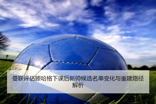 曼联评估滕哈格下课后新帅候选名单变化与重建路径解析